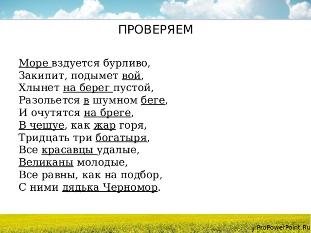 ПРОВЕРЯЕМ Море вздуется бурливо,  Закипит, подымет вой ,  Хлынет на берег пустой,  Разольется в шумном беге ,  И очутятся на бреге ,  В чешуе , как жар горя,  Тридцать три богатыря ,  Все красавцы удалые,  Великаны молодые,  Все равны, как на подбор,  С ними дядька Черномор . 