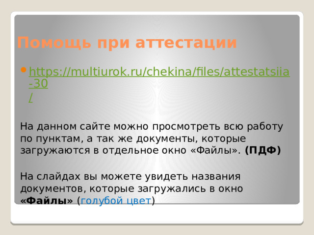 Помощь при аттестации https://multiurok.ru/chekina/files/attestatsiia-30 / На данном сайте можно просмотреть всю работу по пунктам, а так же документы, которые загружаются в отдельное окно «Файлы». (ПДФ) На слайдах вы можете увидеть названия документов, которые загружались в окно «Файлы» ( голубой цвет ) 