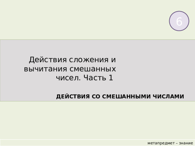6 Действия сложения и вычитания смешанных чисел. Часть 1 ДЕЙСТВИЯ СО СМЕШАННЫМИ ЧИСЛАМИ  метапредмет – знание 