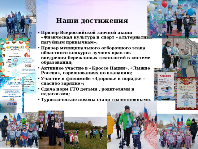 Наши достижения Призер Всероссийской заочной акции «Физическая культура и спорт – альтернатива пагубным привычкам»; Призер муниципального отборочного этапа областного конкурса лучших практик внедрения бережливых технологий в системе образования; Активное участие в «Кроссе Нации», «Лыжне России», соревнованиях по плаванию; Участие в флешмобе «Здоровье в порядке – спасибо зарядке»; Сдача норм ГТО детьми , родителями и педагогами; Туристические походы стали традиционными. Перспектива клуб бабушек и дедушек  
