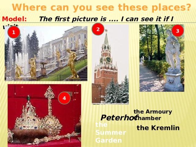 Where can you see these places? Model: The first picture is .... I can see it if I visit .... 2 3 1 4 the Armoury Chamber Peterhof the Summer Garden the Kremlin 