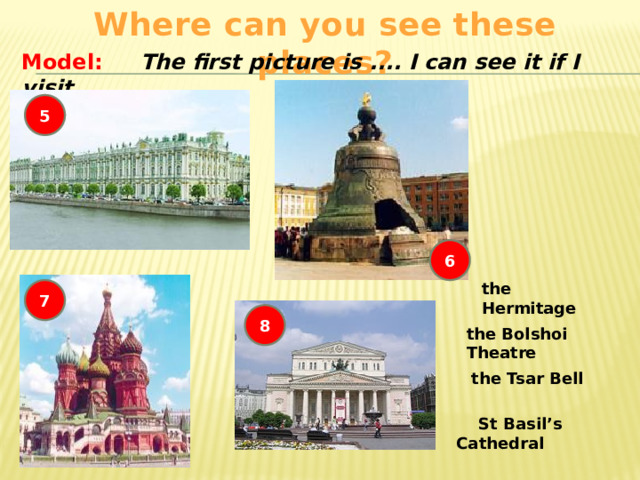 Where can you see these places? Model: The first picture is .... I can see it if I visit .... 5 6 the Hermitage 7 8 the Bolshoi Theatre the Tsar Bell  St Basil’s Cathedral 