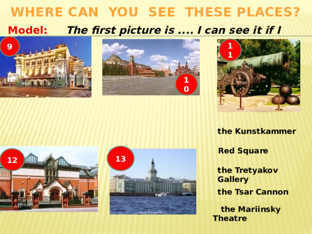 Where can you see these places? Model: The first picture is .... I can see it if I visit .... 9 11 10 the Kunstkammer  Red Square 13 12 the Tretyakov Gallery the Tsar Cannon  the Mariinsky Theatre 