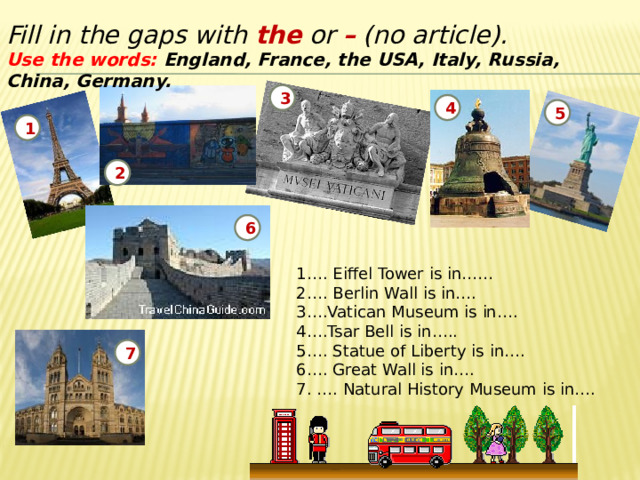 Fill in the gaps with the or – (no article). Use the words: England, France, the USA, Italy, Russia, China, Germany. 3 4 5 1 2 6 1…. Eiffel Tower is in…… 2…. Berlin Wall is in…. 3….Vatican Museum is in…. 4….Tsar Bell is in….. 5…. Statue of Liberty is in…. 6…. Great Wall is in…. 7. …. Natural History Museum is in…. 7 