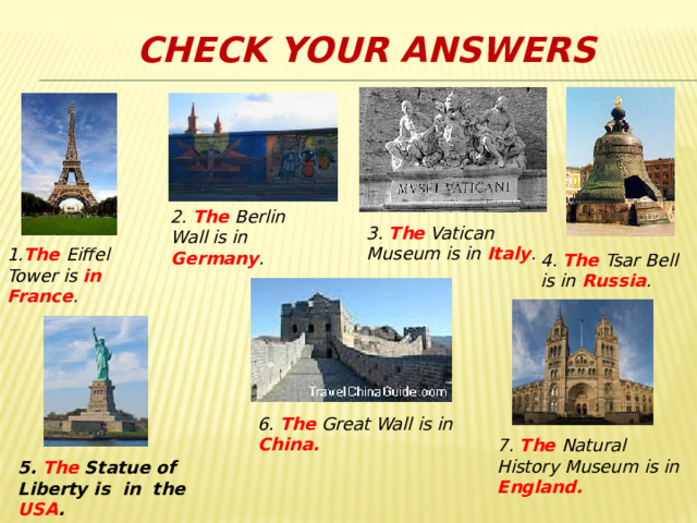 Check your answers 2. The Berlin Wall is in Germany . 3. The Vatican Museum is in Italy . 1. The Eiffel Tower is in France . 4. The Tsar Bell is in Russia . 6. The Great Wall is in China. 7. The Natural History Museum is in England. 5. The Statue of Liberty is in the USA . 