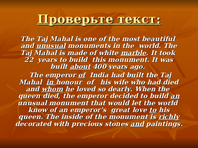 Проверьте текст:  The Taj Mahal is one of the most beautiful and unusual monuments in the world. The Taj Mahal is made of white marble . It took 22 years to build this monument. It was built about 400 years ago.  The emperor of India had built the Taj Mahal in honour of his wife who had died and whom he loved so dearly. When the queen died, the emperor decided to build an unusual monument that would let the world know of an emperor's great love to his queen. The inside of the monument is richly decorated with precious stones and paintings. 
