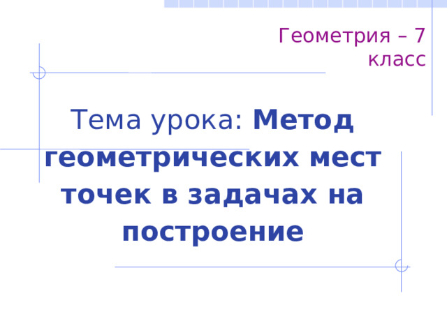 Геометрия – 7 класс Тема урока: Метод геометрических мест точек в задачах на построение 