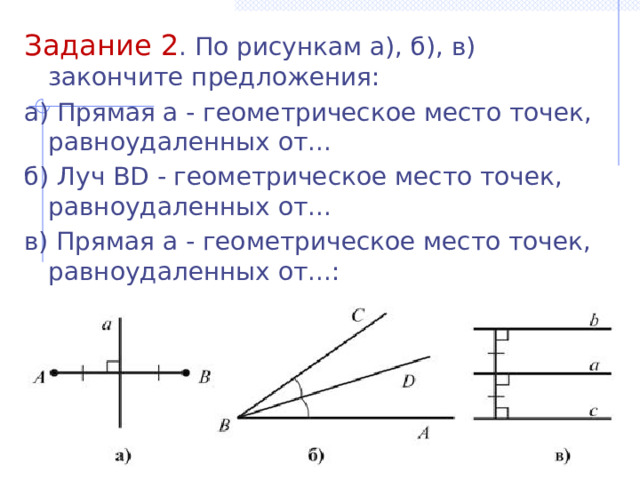 Задание 2 . По рисункам а), б), в) закончите предложения: а) Прямая a - геометрическое место точек, равноудаленных от... б) Луч BD - геометрическое место точек, равноудаленных от... в) Прямая a - геометрическое место точек, равноудаленных от...: 