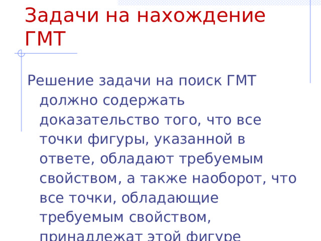 Задачи на нахождение ГМТ Решение задачи на поиск ГМТ должно содержать доказательство того, что все точки фигуры, указанной в ответе, обладают требуемым свойством, а также наоборот, что все точки, обладающие требуемым свойством, принадлежат этой фигуре 