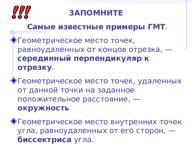 ЗАПОМНИТЕ Самые известные примеры ГМТ . Геометрическое место точек, равноудаленных от концов отрезка, — серединный перпендикуляр к отрезку . Геометрическое место точек, удаленных от данной точки на заданное положительное расстояние, — окружность Геометрическое место внутренних точек угла, равноудаленных от его сторон, — биссектриса угла. 