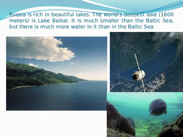 Russia is rich in beautiful lakes. The world’s deepest lake (1600 meters) is Lake Baikal. It is much smaller than the Baltic Sea, but there is much more water in it than in the Baltic Sea. 
