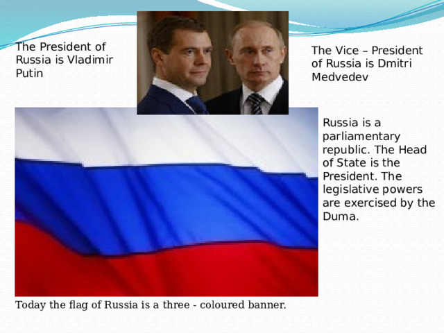 The President of Russia is Vladimir Putin The Vice – President of Russia is Dmitri Medvedev Russia is a parliamentary republic. The Head of State is the President. The legislative powers are exercised by the Duma. Today the flag of Russia is a three - coloured banner. 