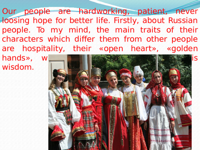 Our people are hardworking, patient, never loosing hope for better life. Firstly, about Russian people. To my mind, the main traits of their characters which differ them from other people are hospitality, their «open heart», «golden hands», wise Russian fairytales reflect this wisdom. 