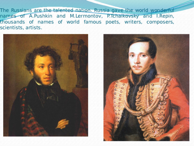The Russians are the talented nation. Russia gave the world wonderful names of A.Pushkin and M.Lermontov, P.Tchaikovsky and I.Repin, thousands of names of world famous poets, writers, composers, scientists, artists. 