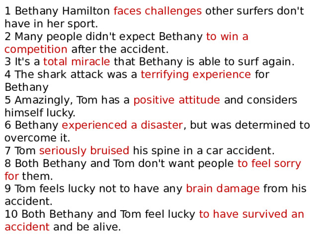 1 Bethany Hamilton faces challenges other surfers don't have in her sport. 2 Many people didn't expect Bethany to win a competition after the accident. 3 It's a total miracle that Bethany is able to surf again. 4 The shark attack was a terrifying experience for Bethany 5 Amazingly, Tom has a positive attitude and considers himself lucky. 6 Bethany experienced a disaster , but was determined to overcome it. 7 Tom seriously bruised his spine in a car accident. 8 Both Bethany and Tom don't want people to feel sorry for them. 9 Tom feels lucky not to have any brain damage from his accident. 10 Both Bethany and Tom feel lucky to have survived an accident and be alive. 