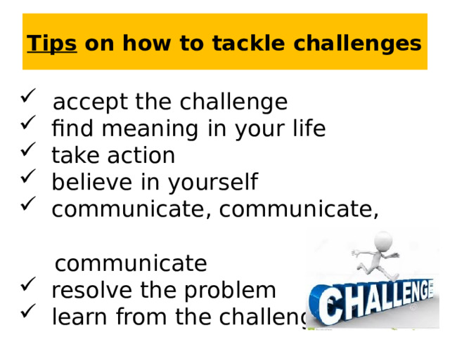 Tips on how to tackle challenges  accept the challenge  find meaning in your life  take action  believe in yourself  communicate, communicate,  communicate  resolve the problem  learn from the challenge  