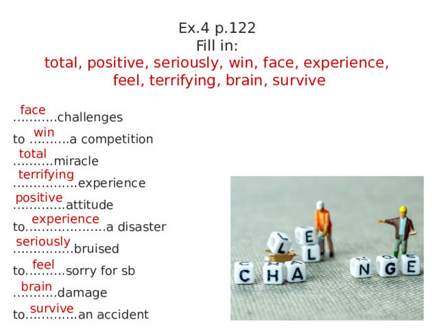 Ex.4 p.122 Fill in: total, positive, seriously, win, face, experience, feel, terrifying, brain, survive ……… ..challenges to ……….a competition ……… .miracle …………… .experience ………… .attitude to………………..a disaster …………… bruised to……….sorry for sb ……… ..damage to………….an accident face win total terrifying positive experience seriously feel brain survive 