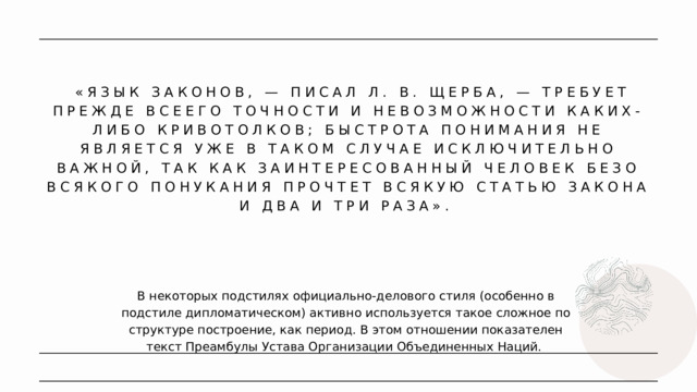  «ЯЗЫК ЗАКОНОВ, — ПИСАЛ Л. В. ЩЕРБА, — ТРЕБУЕТ ПРЕЖДЕ ВСЕЕГО ТОЧНОСТИ И НЕВОЗМОЖНОСТИ КАКИХ-ЛИБО КРИВОТОЛКОВ; БЫСТРОТА ПОНИМАНИЯ НЕ ЯВЛЯЕТСЯ УЖЕ В ТАКОМ СЛУЧАЕ ИСКЛЮЧИТЕЛЬНО ВАЖНОЙ, ТАК КАК ЗАИНТЕРЕСОВАННЫЙ ЧЕЛОВЕК БЕЗО ВСЯКОГО ПОНУКАНИЯ ПРОЧТЕТ ВСЯКУЮ СТАТЬЮ ЗАКОНА И ДВА И ТРИ РАЗА». В некоторых подстилях официально-делового стиля (особенно в подстиле дипломатическом) активно используется такое сложное по структуре построение, как период. В этом отношении показателен текст Преамбулы Устава Организации Объединенных Наций. 