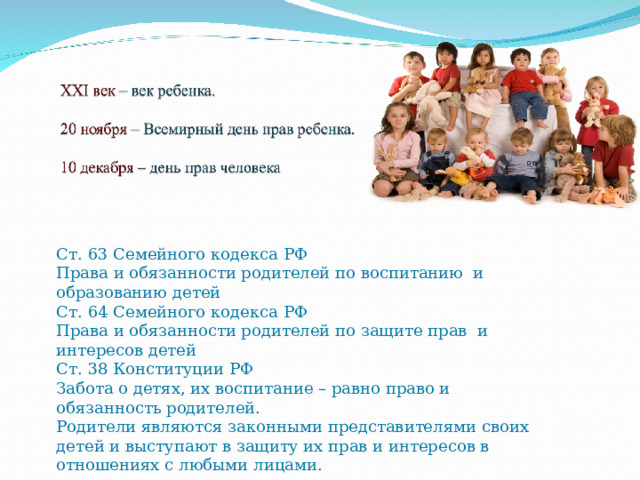 Ст. 63 Семейного кодекса РФ  Права и обязанности родителей по воспитанию и образованию детей Ст. 64 Семейного кодекса РФ  Права и обязанности родителей по защите прав и интересов детей  Ст. 38 Конституции РФ  Забота о детях, их воспитание – равно право и обязанность родителей.  Родители являются законными представителями своих детей и выступают в защиту их прав и интересов в отношениях с любыми лицами.   