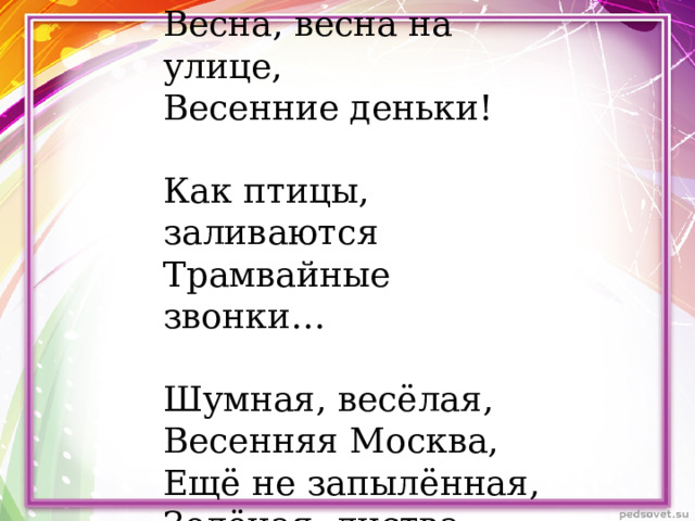 Весна, весна на улице, Весенние деньки! Как птицы, заливаются Трамвайные звонки… Шумная, весёлая, Весенняя Москва, Ещё не запылённая, Зелёная листва. 