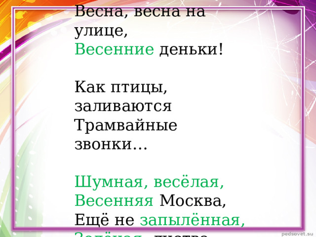 Весна, весна на улице, Весенние деньки! Как птицы, заливаются Трамвайные звонки… Шумная, весёлая, Весенняя Москва, Ещё не запылённая, Зелёная листва. 