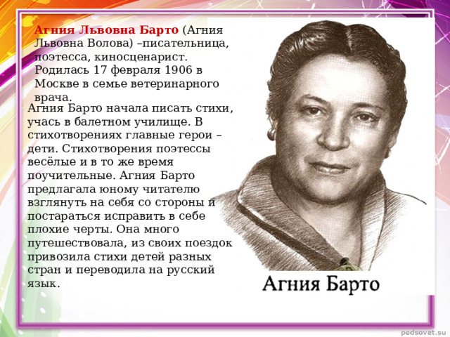 Агния Львовна Барто (Агния Львовна Волова) –писательница, поэтесса, киносценарист.  Родилась 17 февраля 1906 в Москве в семье ветеринарного врача. Агния Барто начала писать стихи, учась в балетном училище. В стихотворениях главные герои – дети. Стихотворения поэтессы весёлые и в то же время поучительные. Агния Барто предлагала юному читателю взглянуть на себя со стороны и постараться исправить в себе плохие черты. Она много путешествовала, из своих поездок привозила стихи детей разных стран и переводила на русский язык. 