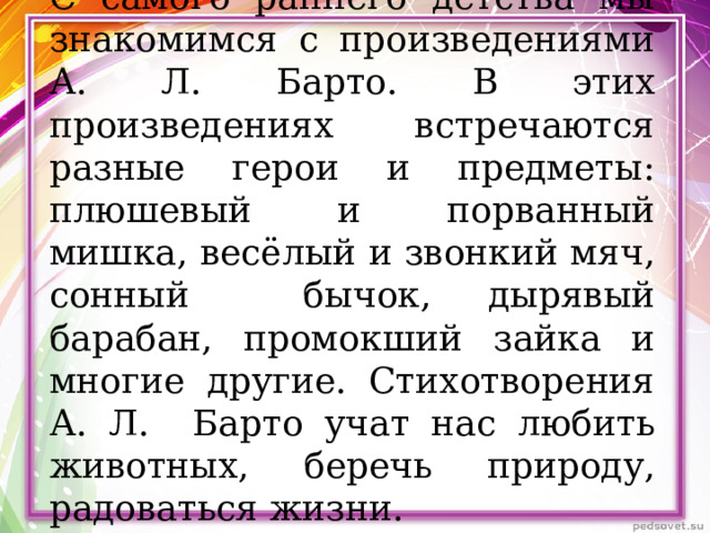 С самого раннего детства мы знакомимся с произведениями А. Л. Барто. В этих произведениях встречаются разные герои и предметы: плюшевый и порванный мишка, весёлый и звонкий мяч, сонный бычок, дырявый барабан, промокший зайка и многие другие. Стихотворения А. Л. Барто учат нас любить животных, беречь природу, радоваться жизни. 