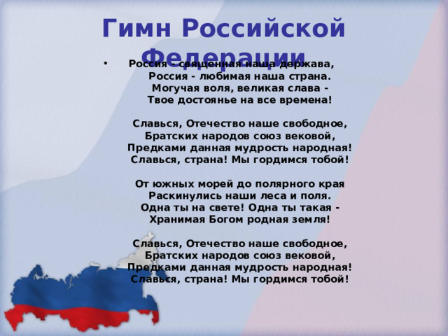 Гимн Российской Федерации Россия - священная наша держава,  Россия - любимая наша страна.  Могучая воля, великая слава -  Твое достоянье на все времена!   Славься, Отечество наше свободное,  Братских народов союз вековой,  Предками данная мудрость народная!  Славься, страна! Мы гордимся тобой!   От южных морей до полярного края  Раскинулись наши леса и поля.  Одна ты на свете! Одна ты такая -  Хранимая Богом родная земля!   Славься, Отечество наше свободное,  Братских народов союз вековой,  Предками данная мудрость народная!  Славься, страна! Мы гордимся тобой!   