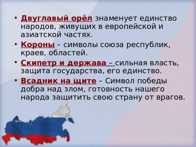 Двуглавый орёл знаменует единство народов, живущих в европейской и азиатской частях. Короны – символы союза республик, краев, областей. Скипетр и держава – сильная власть, защита государства, его единство. Всадник на щите – Символ победы добра над злом, готовность нашего народа защитить свою страну от врагов. 