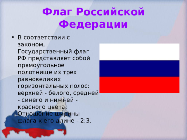 Флаг Российской Федерации В соответствии с законом, Государственный флаг РФ представляет собой прямоугольное полотнище из трех равновеликих горизонтальных полос: верхней - белого, средней - синего и нижней - красного цвета. Отношение ширины флага к его длине - 2:3.  