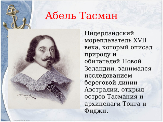 Абель Тасман Нидерландский мореплаватель XVII века, который описал природу и обитателей Новой Зеландии, занимался исследованием береговой линии Австралии, открыл остров Тасмания и архипелаги Тонга и Фиджи. 