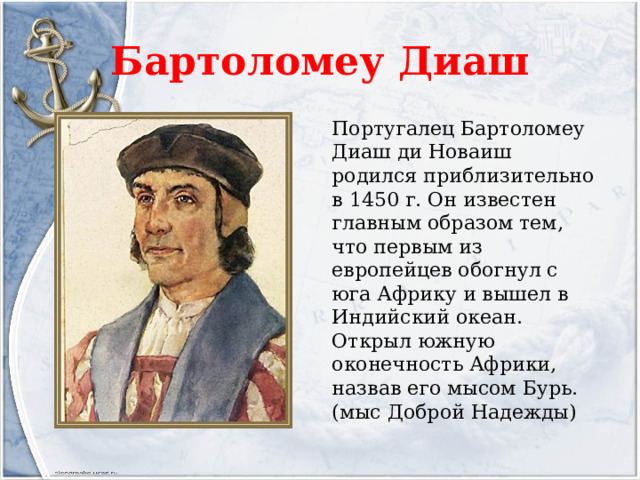 Бартоломеу Диаш Португалец Бартоломеу Диаш ди Новаиш родился приблизительно в 1450 г. Он известен главным образом тем, что первым из европейцев обогнул с юга Африку и вышел в Индийский океан. Открыл южную оконечность Африки, назвав его мысом Бурь. (мыс Доброй Надежды) 