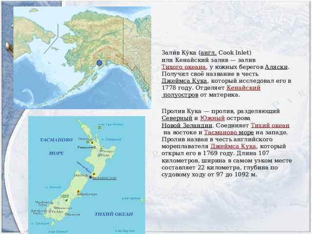 Зали́в Ку́ка ( англ.  Cook Inlet) или Кенайский залив — залив  Тихого океана , у южных берегов  Аляски . Получил своё название в честь  Джеймса Кука , который исследовал его в 1778 году. Отделяет  Кенайский полуостров  от материка. Пролив Кука — пролив, разделяющий  Северный  и  Южный  острова  Новой Зеландии . Соединяет  Тихий океан  на востоке и  Тасманово море  на западе. Пролив назван в честь английского мореплавателя  Джеймса Кука , который открыл его в 1769 году. Длина 107 километров, ширина в самом узком месте составляет 22 километра, глубина по судовому ходу от 97 до 1092 м. 