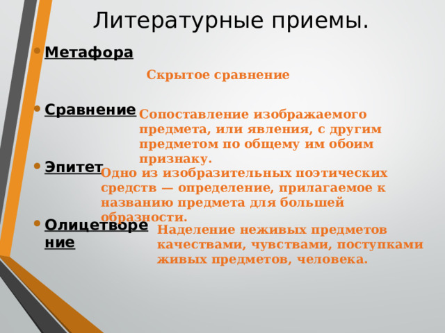 Метафора   Сравнение  Эпитет  Олицетворение  Литературные приемы.   Скрытое сравнение Сопоставление изображаемого предмета, или явления, с другим предметом по общему им обоим признаку. Одно из изобразительных поэтических средств — определение, прилагаемое к названию предмета для большей образности. Наделение неживых предметов качествами, чувствами, поступками живых предметов, человека. 