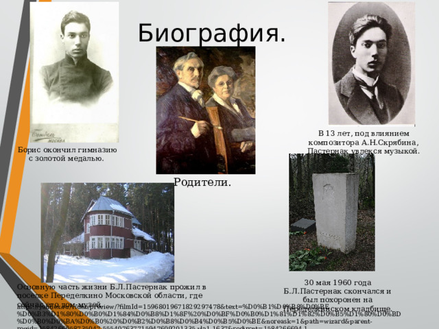 Биография. В 13 лет, под влиянием композитора А.Н.Скрябина, Пастернак увлекся музыкой. Борис окончил гимназию с золотой медалью. Родители. 30 мая 1960 года Б.Л.Пастернак скончался и был похоронен на Переделкинском кладбище. Основную часть жизни Б.Л.Пастернак прожил в поселке Переделкино Московской области, где сейчас его дом-музей. https://yandex.ru/video/preview/?filmId=15968019671829297478&text=%D0%B1%D0%B8%D0%BE%D0%B3%D1%80%D0%B0%D1%84%D0%B8%D1%8F%20%D0%BF%D0%B0%D1%81%D1%82%D0%B5%D1%80%D0%BD%D0%B0%D0%BA%D0%B0%20%D0%B2%D0%B8%D0%B4%D0%B5%D0%BE&noreask=1&path=wizard&parent-reqid=1584266658735047-555407637715947609201335-vla1-1637&redircnt=1584266694.1 