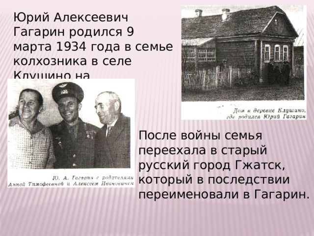 Юрий Алексеевич Гагарин родился 9 марта 1934 года в семье колхозника в селе Клушино на Смоленщине. После войны семья переехала в старый русский город Гжатск, который в последствии переименовали в Гагарин. 