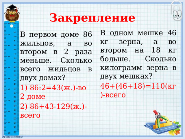 Закрепление В одном мешке 46 кг зерна, а во втором на 18 кг больше. Сколько килограмм зерна в двух мешках? 46+(46+18)=110(кг)-всего В первом доме 86 жильцов, а во втором в 2 раза меньше. Сколько всего жильцов в двух домах? 1) 86:2=43(ж.)-во 2 доме 2) 86+43-129(ж.)-всего 