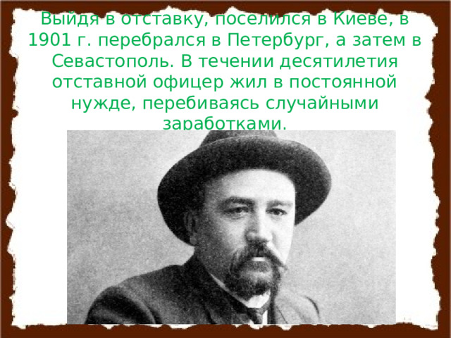 Выйдя в отставку, поселился в Киеве, в 1901 г. перебрался в Петербург, а затем в Севастополь. В течении десятилетия отставной офицер жил в постоянной нужде, перебиваясь случайными заработками. 