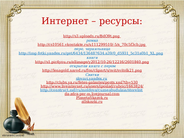 Интернет – ресурсы: http://s3.uploads.ru/BdO9t.png рамка http :// cs 10561. vkontakte . ru / u 111299510/-5/ x _70 c 5 f 3 cb . jpg перо, чернильница http://img-fotki.yandex.ru/get/6434/136487634.a39/0_d5931_5c31a0b1_XL.png  книги http://s1.pic4you.ru/allimage/y2012/10-26/12216/2601840.png  открытая книга с пером http://lenagold.narod.ru/fon/clipart/s/svit/svitolk21.png Свитки slovari.yandex.ru  http://clubs.ya.ru/fetes-galantes/posts.xml?tb=530 http://www.liveinternet.ru/users/iposlad/rubric/1663824/ http://construct.md/ru/moldova/cuzneabudulaia/storelist  da-zdra-per-m.livejournal.com PlanetaSkazok.ru allskazki.ru   