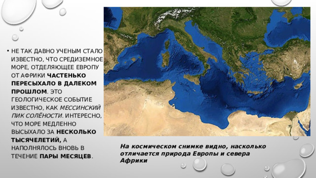 Не так давно ученым стало известно, что Средиземное море, отделяющее Европу от Африки  частенько пересыхало в далеком прошлом . Это геологическое событие известно, как  Мессинский пик солёности . Интересно, что море медленно высыхало за  несколько тысячелетий,  а наполнялось вновь в течение  пары месяцев . На космическом снимке видно, насколько отличается природа Европы и севера Африки 
