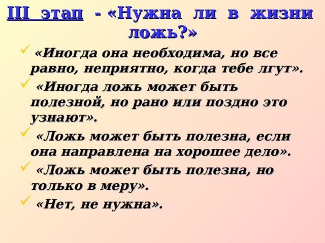 III этап - «Нужна ли в жизни ложь?»  «Иногда она необходима, но все равно, неприятно, когда тебе лгут».  «Иногда ложь может быть полезной, но рано или поздно это узнают».  «Ложь может быть полезна, если она направлена на хорошее дело».  «Ложь может быть полезна, но только в меру».  «Нет, не нужна». 