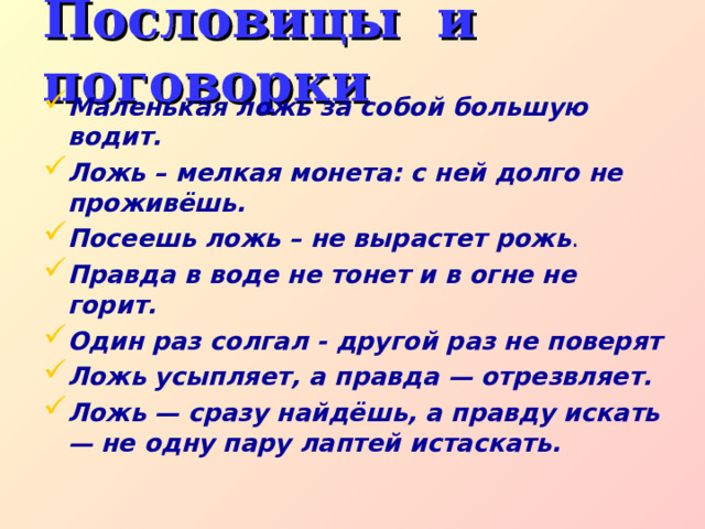 Пословицы и поговорки Маленькая ложь за собой большую водит. Ложь – мелкая монета: с ней долго не проживёшь. Посеешь ложь – не вырастет рожь . Правда в воде не тонет и в огне не горит. Один раз солгал - другой раз не поверят Ложь усыпляет, а правда — отрезвляет.  Ложь — сразу найдёшь, а правду искать — не одну пару лаптей истаскать. 