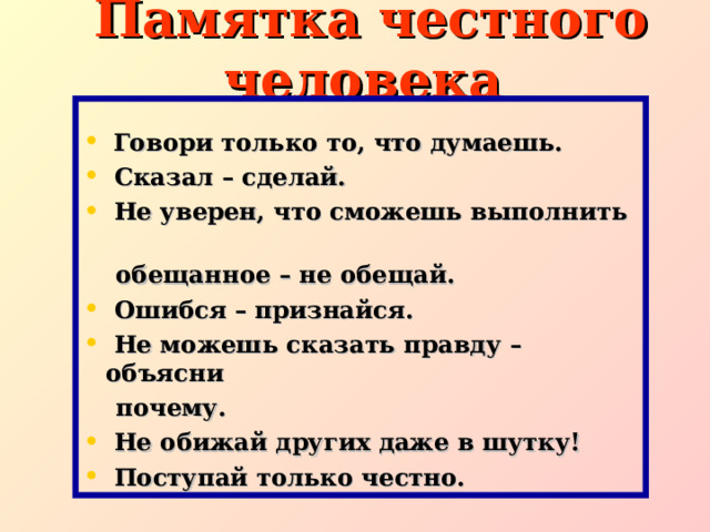  Памятка честного человека  Говори только то, что думаешь.  Сказал – сделай.  Не уверен, что сможешь выполнить  обещанное – не обещай.  Ошибся – признайся.  Не можешь сказать правду – объясни  почему.  Не обижай других даже в шутку!  Поступай только честно.  