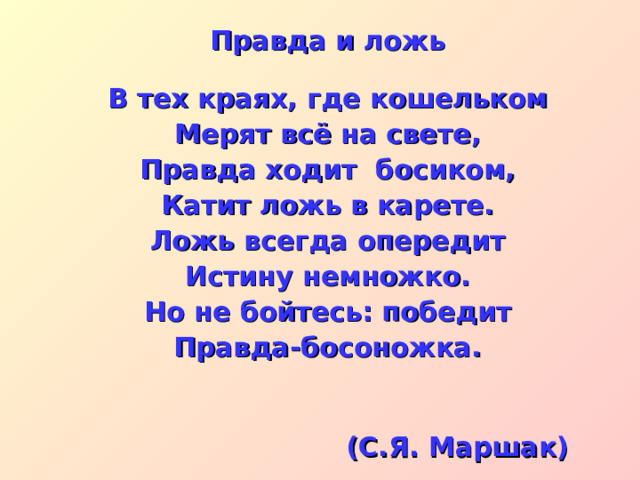 Правда и ложь   В тех краях, где кошельком Мерят всё на свете, Правда ходит босиком, Катит ложь в карете. Ложь всегда опередит Истину немножко. Но не бойтесь: победит Правда-босоножка.   (С.Я. Маршак) 