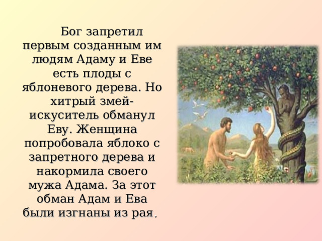  Бог запретил первым созданным им людям Адаму и Еве есть плоды с яблоневого дерева. Но хитрый змей-искуситель обманул Еву. Женщина попробовала яблоко с запретного дерева и накормила своего мужа Адама. За этот обман Адам и Ева были изгнаны из рая .  