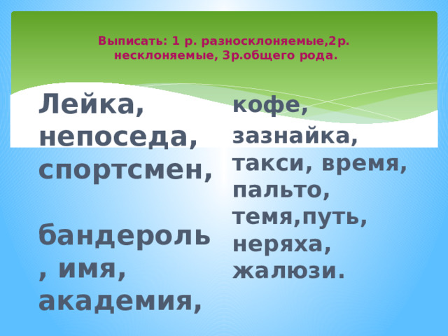  Выписать: 1 р. разносклоняемые,2р.  несклоняемые, 3р.общего рода.   Лейка, непоседа, спортсмен, бандероль, имя, академия, кофе, зазнайка, такси, время, пальто, темя,путь, неряха, жалюзи. 