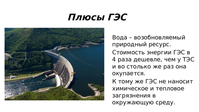 Плюсы ГЭС Вода – возобновляемый природный ресурс. Стоимость энергии ГЭС в 4 раза дешевле, чем у ТЭС и во столько же раз она окупается. К тому же ГЭС не наносит химическое и тепловое загрязнения в окружающую среду. 