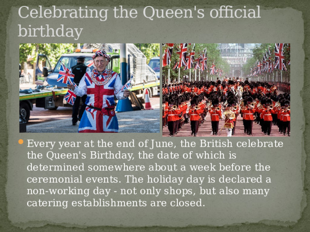 Celebrating the Queen's official birthday Every year at the end of June, the British celebrate the Queen's Birthday, the date of which is determined somewhere about a week before the ceremonial events. The holiday day is declared a non-working day - not only shops, but also many catering establishments are closed. 