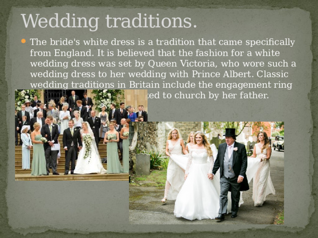 Wedding traditions. The bride's white dress is a tradition that came specifically from England. It is believed that the fashion for a white wedding dress was set by Queen Victoria, who wore such a wedding dress to her wedding with Prince Albert. Classic wedding traditions in Britain include the engagement ring and the bride being escorted to church by her father. 