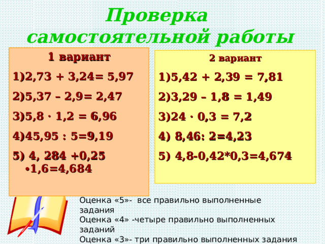 Проверка  самостоятельной работы 1 вариант 2,73 + 3,24= 5,97 5,37 – 2,9= 2,47 5,8 · 1,2 = 6,96 45,95 : 5=9,19  4, 284 +0,25 ∙1,6=4,684  2 вариант 5,42 + 2,39 = 7,81 3,29 – 1,8 = 1,49 24 · 0,3 = 7,2  8,46: 2=4,23  4,8-0,42*0,3=4,674  Оценка «5»- все правильно выполненные задания Оценка «4» -четыре правильно выполненных заданий Оценка «3»- три правильно выполненных задания 